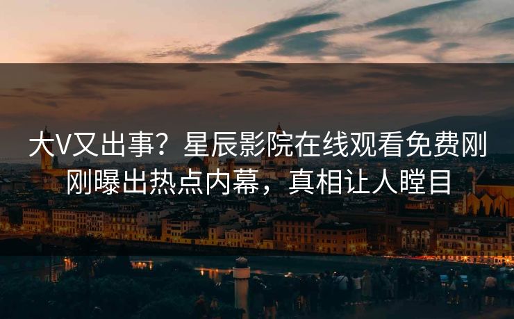 大V又出事？星辰影院在线观看免费刚刚曝出热点内幕，真相让人瞠目