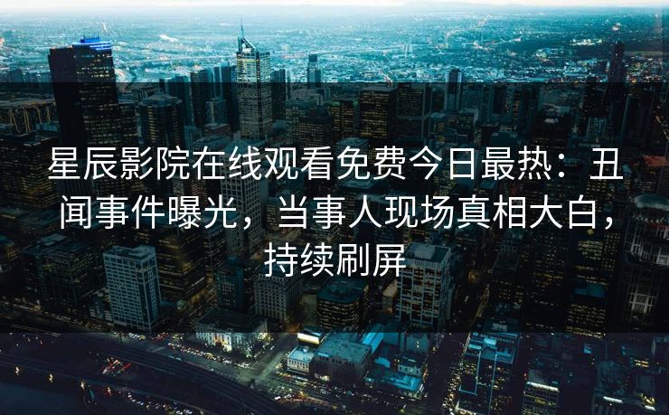 星辰影院在线观看免费今日最热：丑闻事件曝光，当事人现场真相大白，持续刷屏