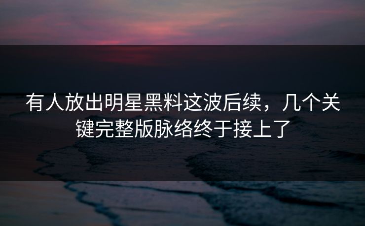 有人放出明星黑料这波后续，几个关键完整版脉络终于接上了