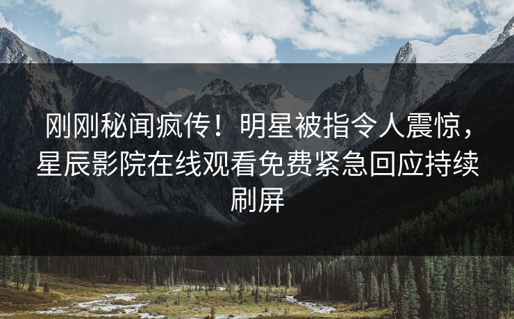 刚刚秘闻疯传！明星被指令人震惊，星辰影院在线观看免费紧急回应持续刷屏