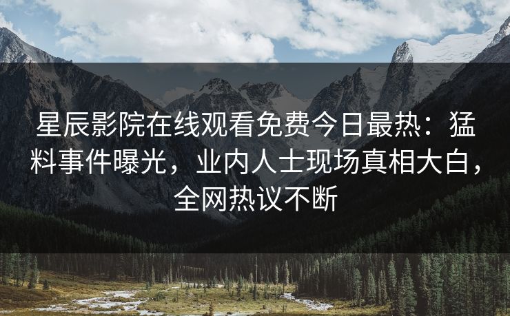 星辰影院在线观看免费今日最热：猛料事件曝光，业内人士现场真相大白，全网热议不断