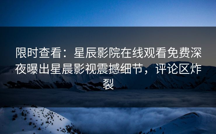 限时查看：星辰影院在线观看免费深夜曝出星晨影视震撼细节，评论区炸裂