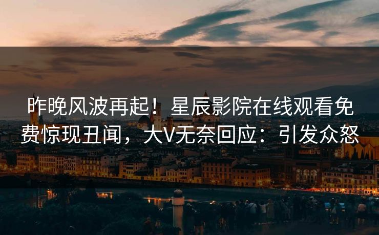 昨晚风波再起！星辰影院在线观看免费惊现丑闻，大V无奈回应：引发众怒