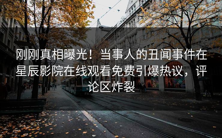 刚刚真相曝光！当事人的丑闻事件在星辰影院在线观看免费引爆热议，评论区炸裂