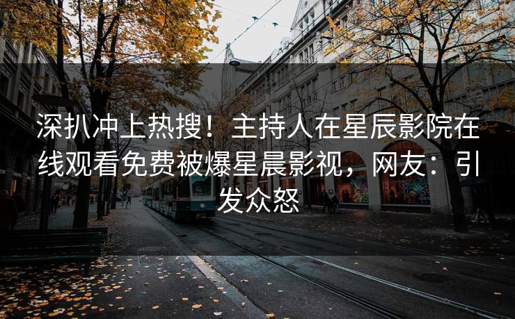 深扒冲上热搜！主持人在星辰影院在线观看免费被爆星晨影视，网友：引发众怒