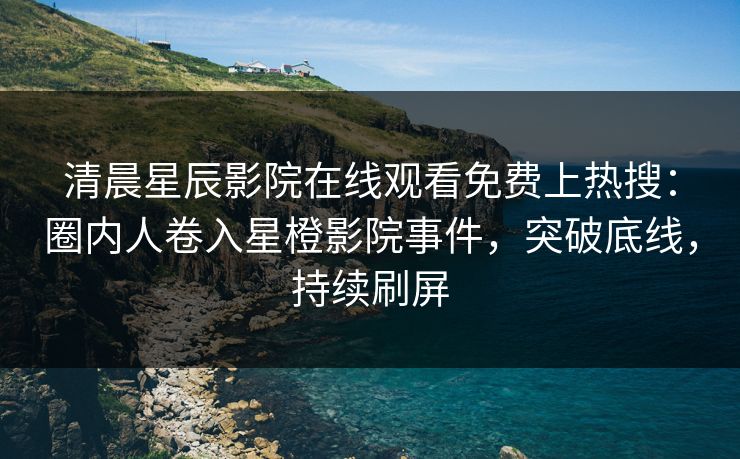 清晨星辰影院在线观看免费上热搜：圈内人卷入星橙影院事件，突破底线，持续刷屏