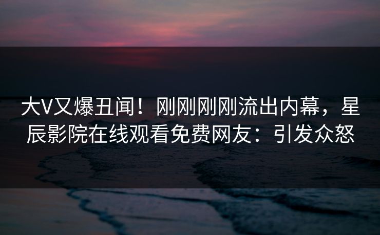 大V又爆丑闻！刚刚刚刚流出内幕，星辰影院在线观看免费网友：引发众怒