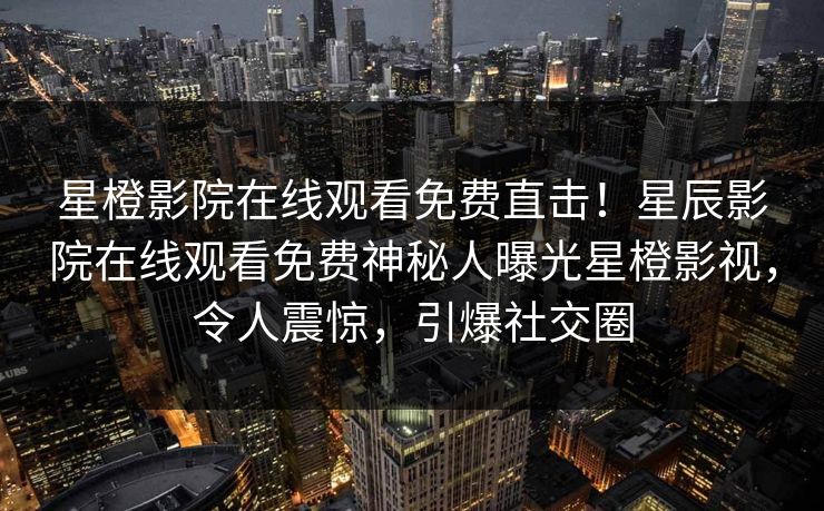 星橙影院在线观看免费直击！星辰影院在线观看免费神秘人曝光星橙影视，令人震惊，引爆社交圈