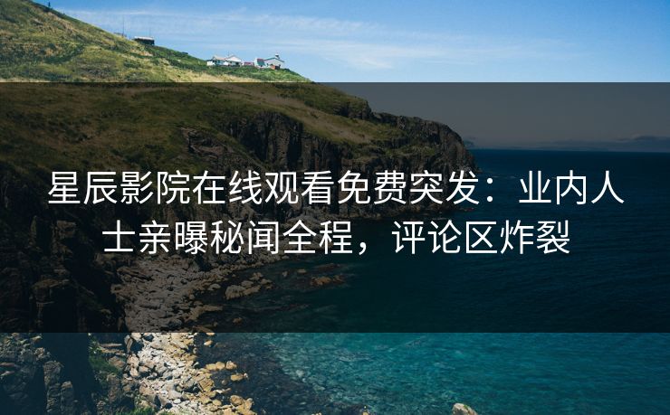 星辰影院在线观看免费突发：业内人士亲曝秘闻全程，评论区炸裂
