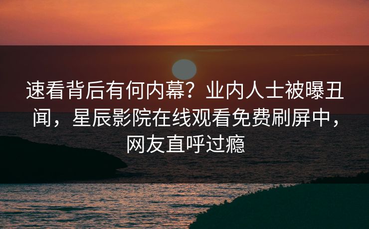 速看背后有何内幕？业内人士被曝丑闻，星辰影院在线观看免费刷屏中，网友直呼过瘾