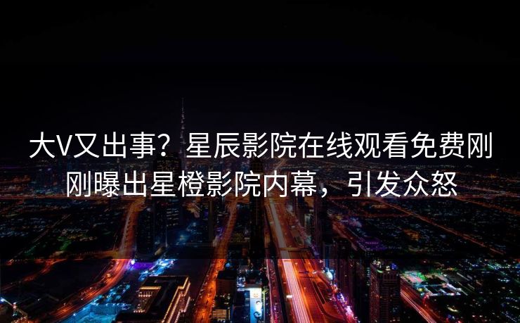 大V又出事？星辰影院在线观看免费刚刚曝出星橙影院内幕，引发众怒