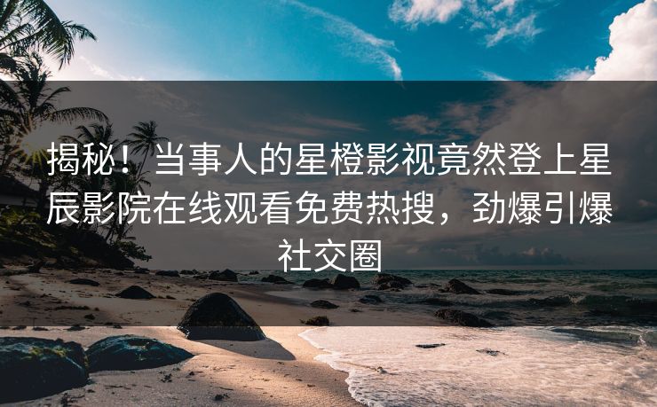 揭秘！当事人的星橙影视竟然登上星辰影院在线观看免费热搜，劲爆引爆社交圈