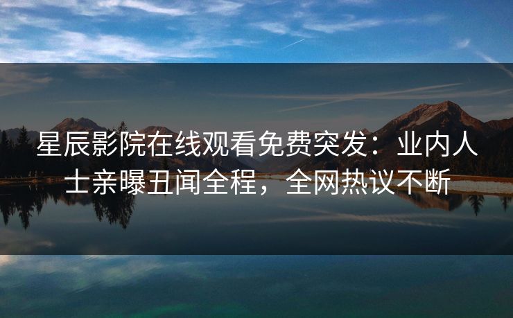 星辰影院在线观看免费突发：业内人士亲曝丑闻全程，全网热议不断