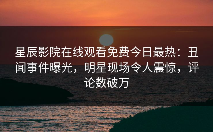 星辰影院在线观看免费今日最热：丑闻事件曝光，明星现场令人震惊，评论数破万