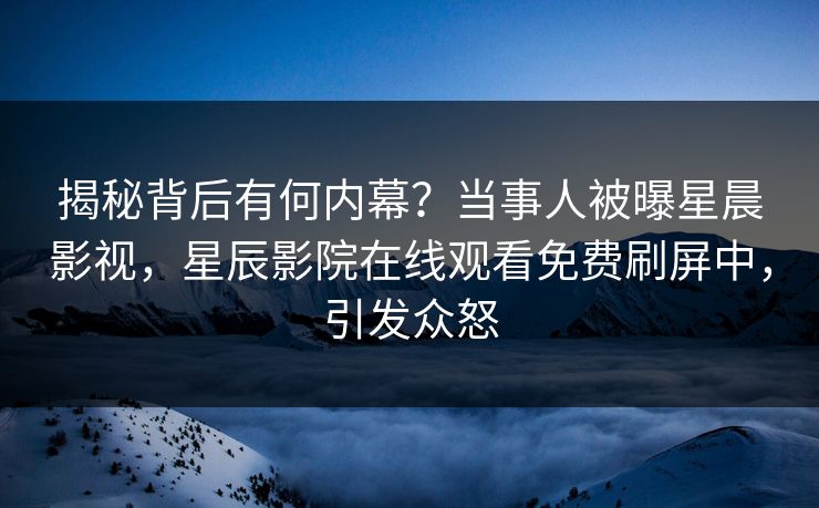 揭秘背后有何内幕？当事人被曝星晨影视，星辰影院在线观看免费刷屏中，引发众怒