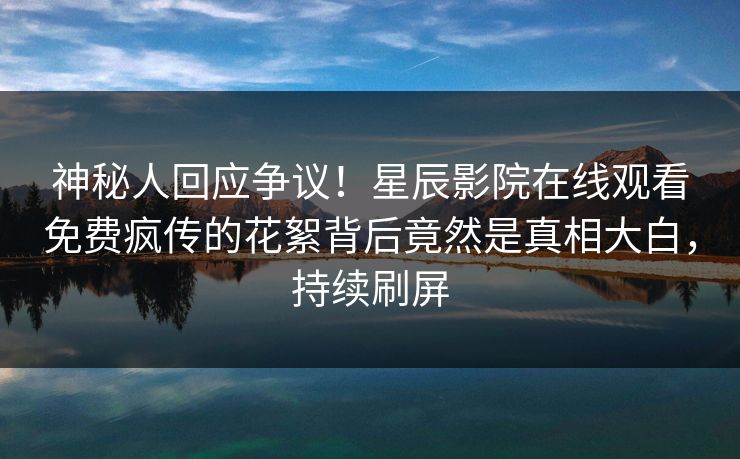 神秘人回应争议！星辰影院在线观看免费疯传的花絮背后竟然是真相大白，持续刷屏