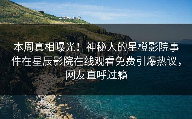 本周真相曝光！神秘人的星橙影院事件在星辰影院在线观看免费引爆热议，网友直呼过瘾