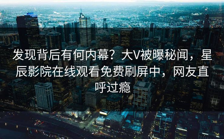 发现背后有何内幕？大V被曝秘闻，星辰影院在线观看免费刷屏中，网友直呼过瘾