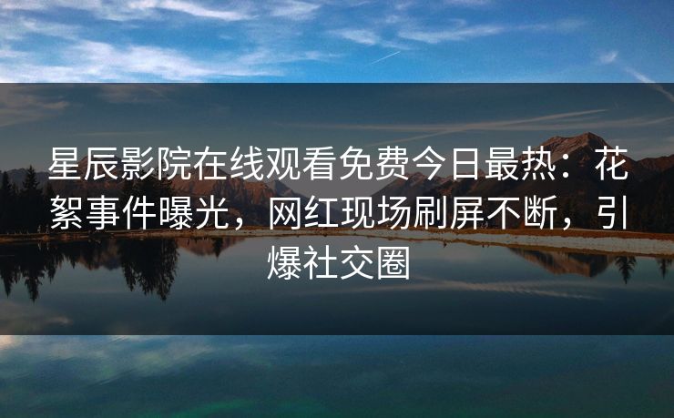 星辰影院在线观看免费今日最热：花絮事件曝光，网红现场刷屏不断，引爆社交圈