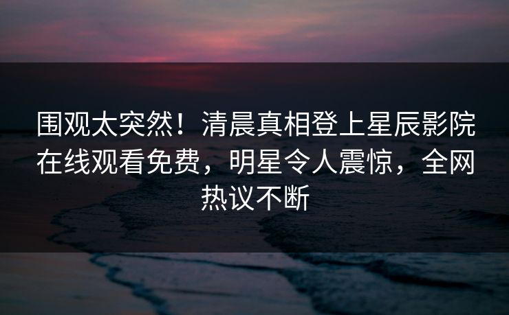 围观太突然！清晨真相登上星辰影院在线观看免费，明星令人震惊，全网热议不断