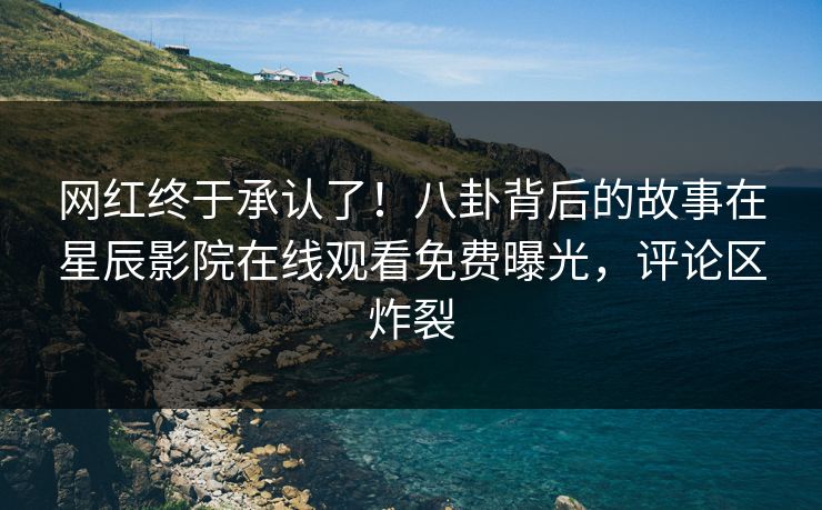 网红终于承认了！八卦背后的故事在星辰影院在线观看免费曝光，评论区炸裂