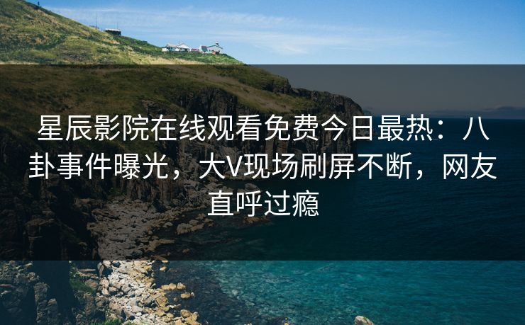 星辰影院在线观看免费今日最热：八卦事件曝光，大V现场刷屏不断，网友直呼过瘾