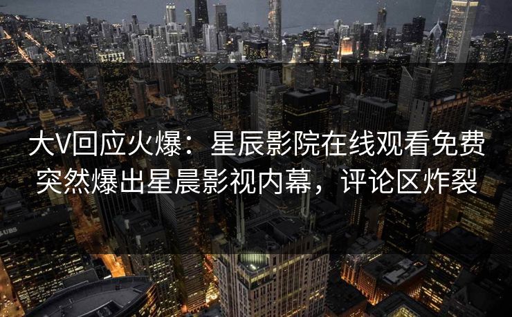 大V回应火爆：星辰影院在线观看免费突然爆出星晨影视内幕，评论区炸裂