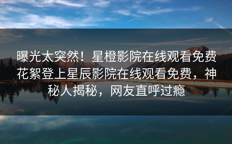 曝光太突然！星橙影院在线观看免费花絮登上星辰影院在线观看免费，神秘人揭秘，网友直呼过瘾