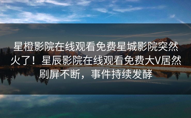 星橙影院在线观看免费星城影院突然火了！星辰影院在线观看免费大V居然刷屏不断，事件持续发酵