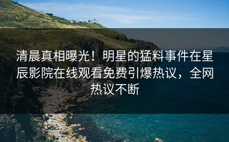清晨真相曝光！明星的猛料事件在星辰影院在线观看免费引爆热议，全网热议不断