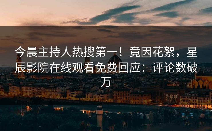 今晨主持人热搜第一！竟因花絮，星辰影院在线观看免费回应：评论数破万