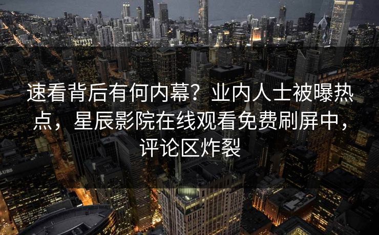 速看背后有何内幕？业内人士被曝热点，星辰影院在线观看免费刷屏中，评论区炸裂