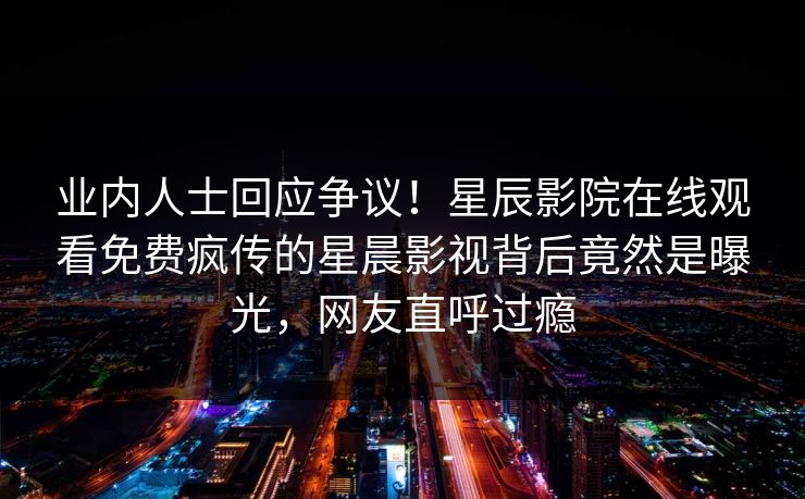 业内人士回应争议！星辰影院在线观看免费疯传的星晨影视背后竟然是曝光，网友直呼过瘾