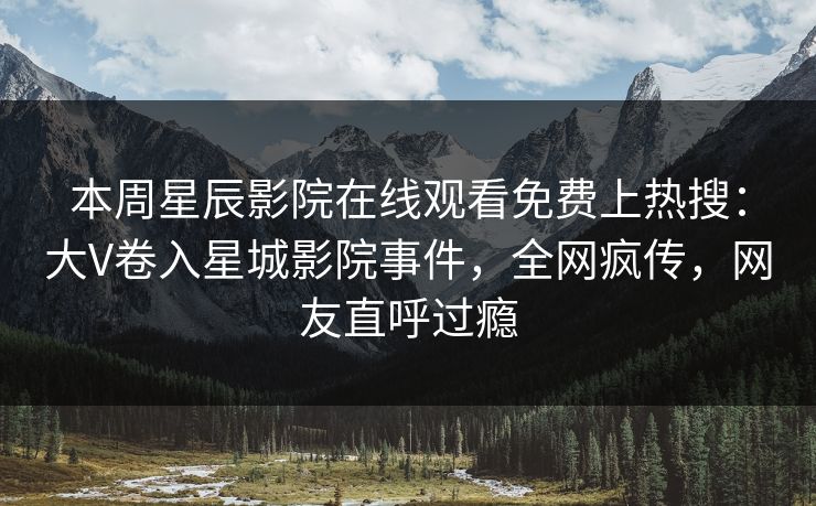 本周星辰影院在线观看免费上热搜：大V卷入星城影院事件，全网疯传，网友直呼过瘾