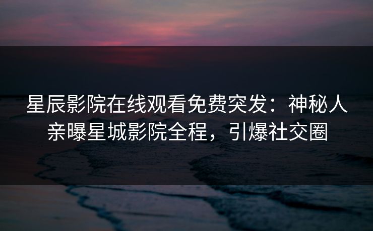 星辰影院在线观看免费突发：神秘人亲曝星城影院全程，引爆社交圈