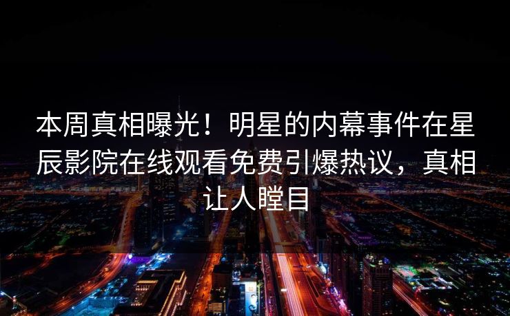 本周真相曝光！明星的内幕事件在星辰影院在线观看免费引爆热议，真相让人瞠目
