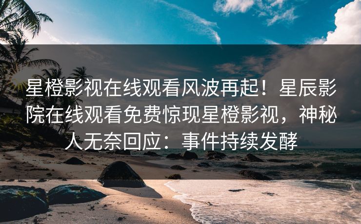 星橙影视在线观看风波再起！星辰影院在线观看免费惊现星橙影视，神秘人无奈回应：事件持续发酵