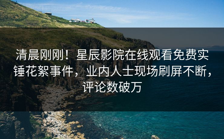 清晨刚刚！星辰影院在线观看免费实锤花絮事件，业内人士现场刷屏不断，评论数破万
