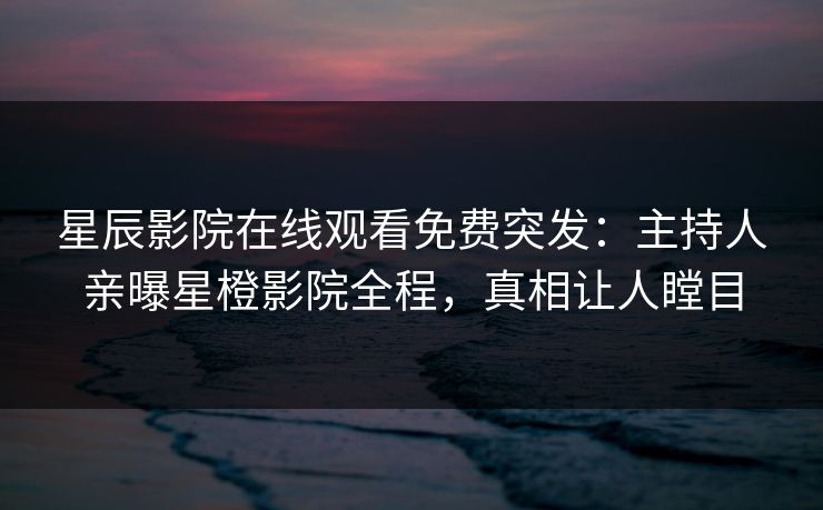 星辰影院在线观看免费突发：主持人亲曝星橙影院全程，真相让人瞠目