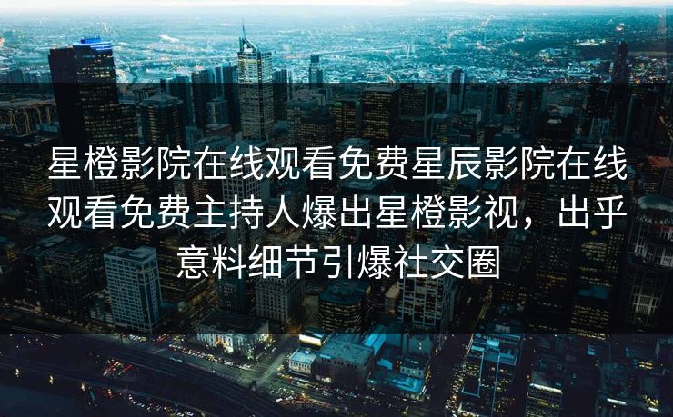 星橙影院在线观看免费星辰影院在线观看免费主持人爆出星橙影视，出乎意料细节引爆社交圈