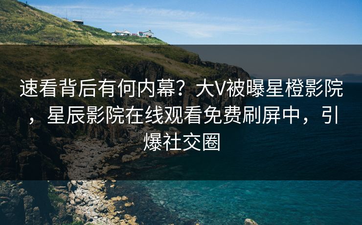 速看背后有何内幕？大V被曝星橙影院，星辰影院在线观看免费刷屏中，引爆社交圈