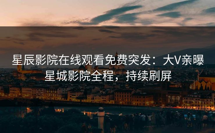 星辰影院在线观看免费突发：大V亲曝星城影院全程，持续刷屏