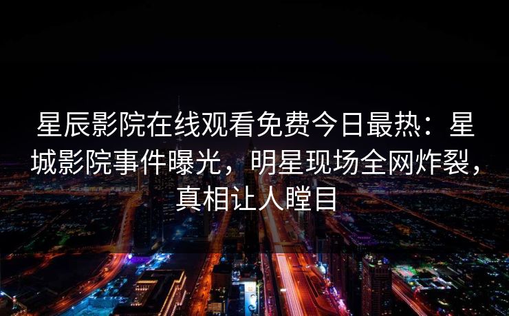 星辰影院在线观看免费今日最热：星城影院事件曝光，明星现场全网炸裂，真相让人瞠目