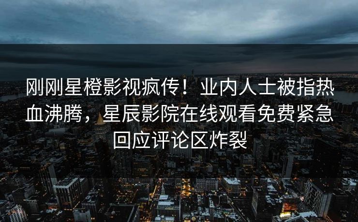 刚刚星橙影视疯传！业内人士被指热血沸腾，星辰影院在线观看免费紧急回应评论区炸裂