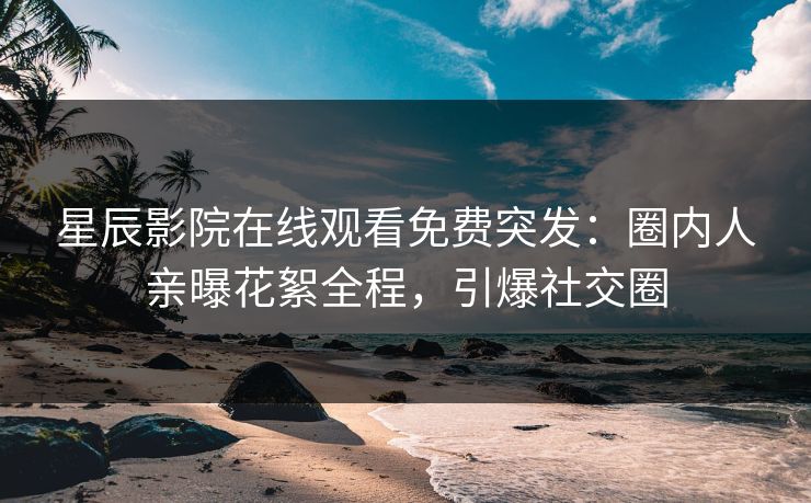 星辰影院在线观看免费突发：圈内人亲曝花絮全程，引爆社交圈