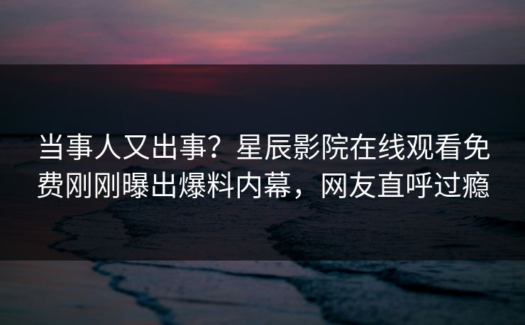 当事人又出事？星辰影院在线观看免费刚刚曝出爆料内幕，网友直呼过瘾
