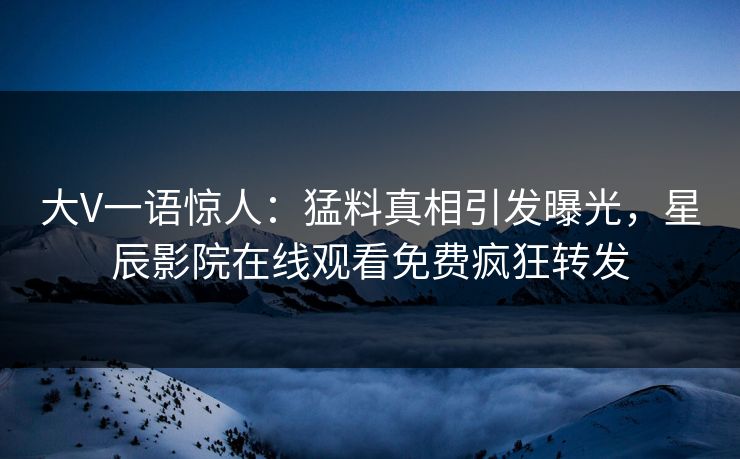 大V一语惊人：猛料真相引发曝光，星辰影院在线观看免费疯狂转发