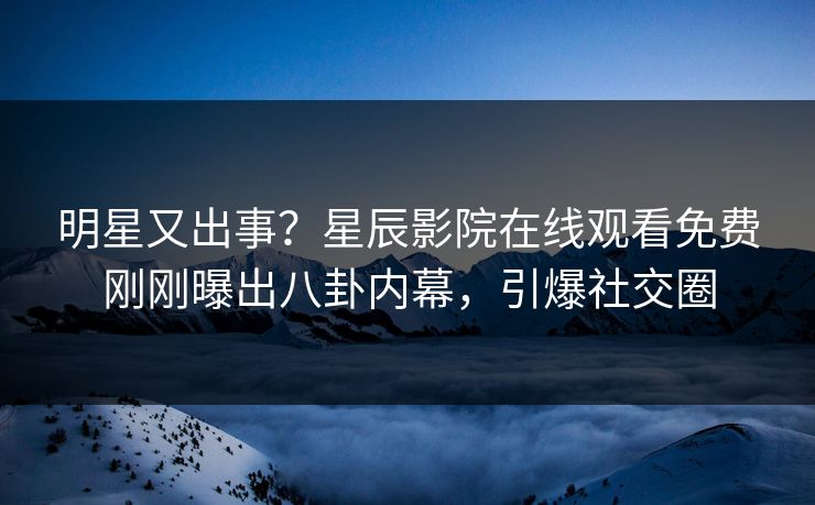 明星又出事？星辰影院在线观看免费刚刚曝出八卦内幕，引爆社交圈