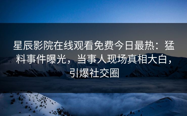 星辰影院在线观看免费今日最热：猛料事件曝光，当事人现场真相大白，引爆社交圈