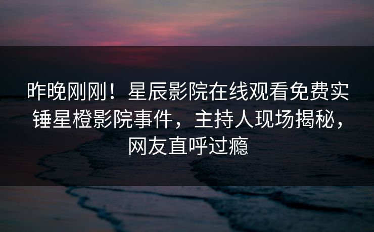 昨晚刚刚！星辰影院在线观看免费实锤星橙影院事件，主持人现场揭秘，网友直呼过瘾